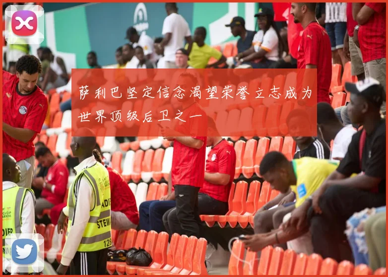 萨利巴坚定信念渴望荣誉立志成为世界顶级后卫之一