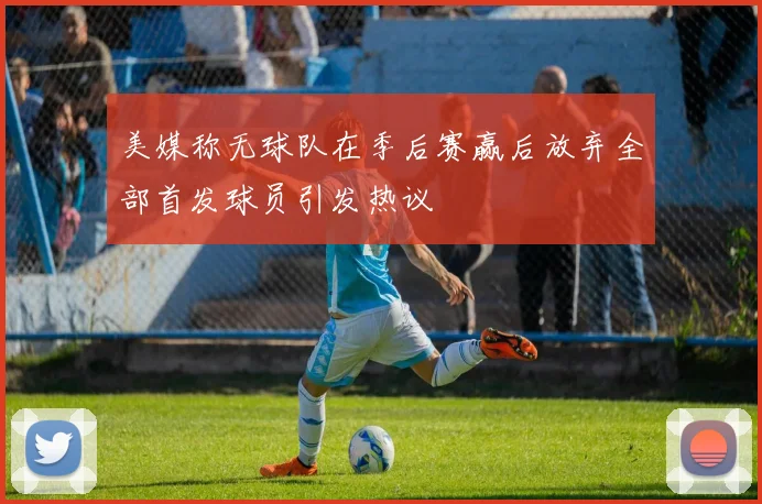 美媒称无球队在季后赛赢后放弃全部首发球员引发热议