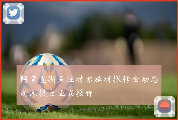 阿贾克斯关注特尔施特根转会动态尚未提出正式报价