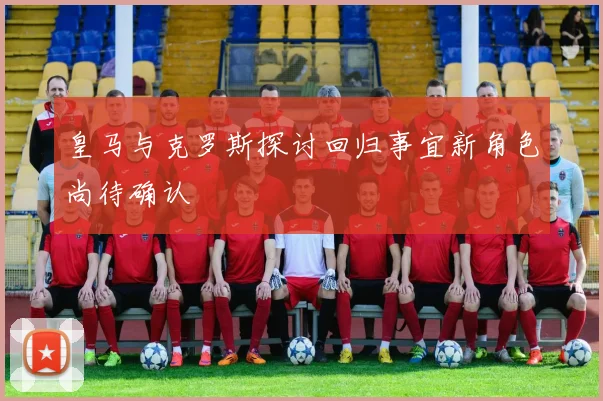 皇马与克罗斯探讨回归事宜新角色尚待确认