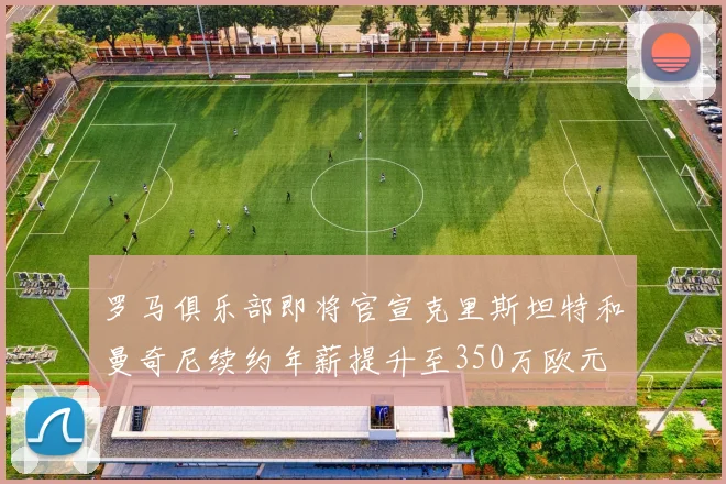 罗马俱乐部即将官宣克里斯坦特和曼奇尼续约年薪提升至350万欧元