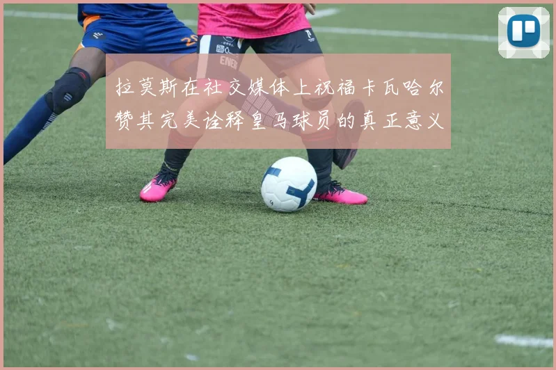 拉莫斯在社交媒体上祝福卡瓦哈尔赞其完美诠释皇马球员的真正意义