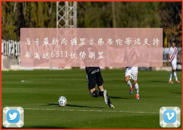 马卡最新民调显示弗洛伦蒂诺支持率高达6511优势明显