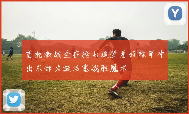 首轮激战全在抢七追梦看好绿军冲出东部力挺活塞战胜魔术