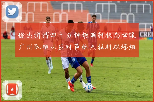 徐杰拼搏四十分钟胡明轩状态回暖广州队难以应对萨林杰拉科双塔组合