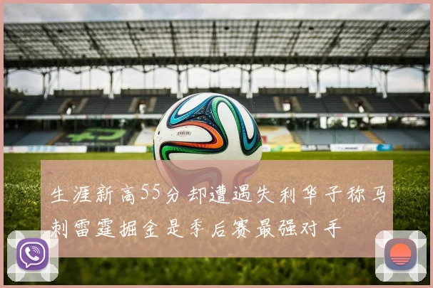 生涯新高55分却遭遇失利华子称马刺雷霆掘金是季后赛最强对手
