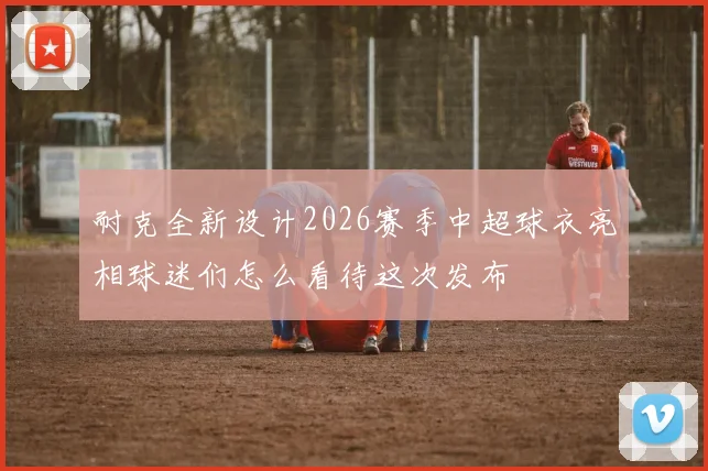 耐克全新设计2026赛季中超球衣亮相球迷们怎么看待这次发布