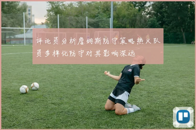 评论员分析詹姆斯防守策略热火队员多样化防守对其影响深远