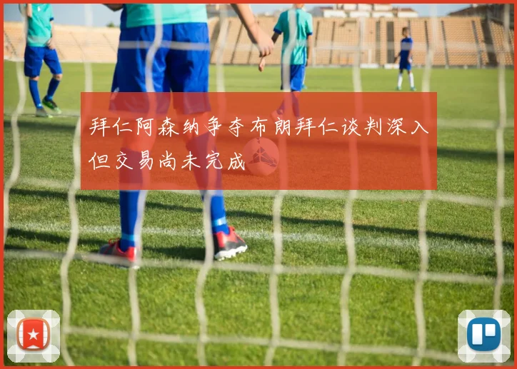 拜仁阿森纳争夺布朗拜仁谈判深入但交易尚未完成