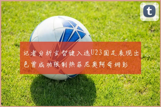记者分析玄智健入选U23国足表现出色曾成功限制热菲尼奥阿奇姆彭