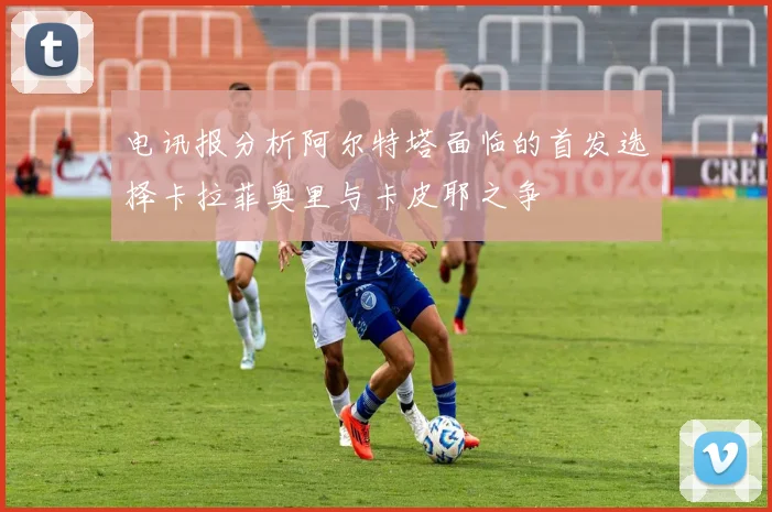 电讯报分析阿尔特塔面临的首发选择卡拉菲奥里与卡皮耶之争