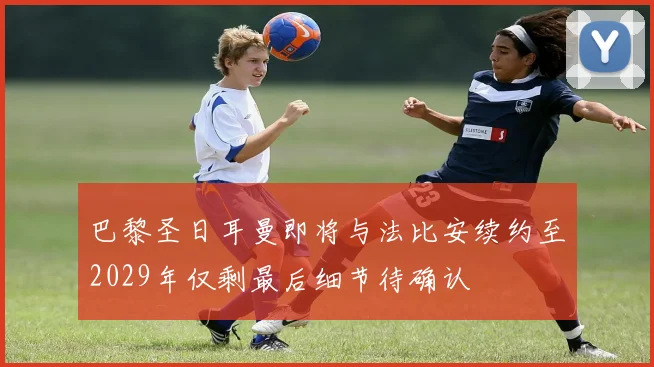 巴黎圣日耳曼即将与法比安续约至2029年仅剩最后细节待确认