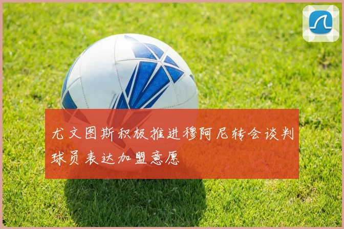 尤文图斯积极推进穆阿尼转会谈判球员表达加盟意愿