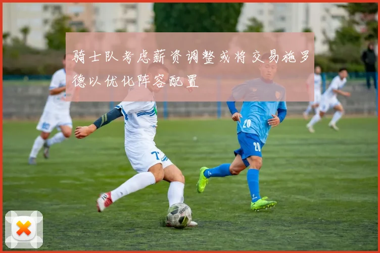 骑士队考虑薪资调整或将交易施罗德以优化阵容配置