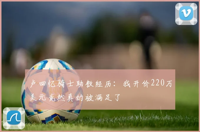 卢回忆骑士助教经历：我开价220万美元竟然真的被满足了