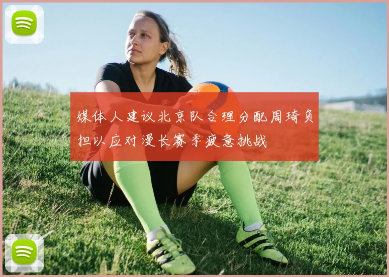 媒体人建议北京队合理分配周琦负担以应对漫长赛季疲惫挑战