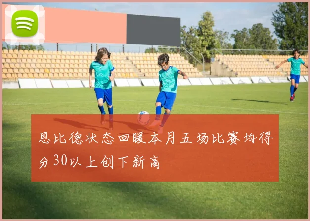恩比德状态回暖本月五场比赛均得分30以上创下新高