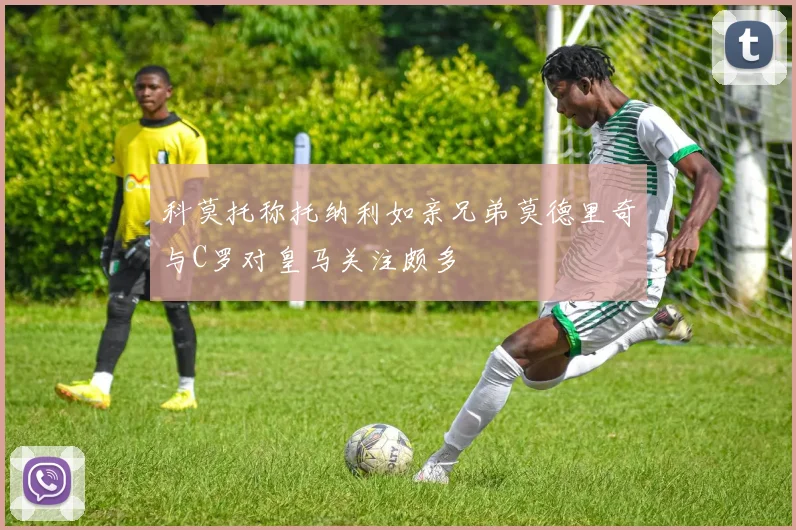 科莫托称托纳利如亲兄弟莫德里奇与C罗对皇马关注颇多