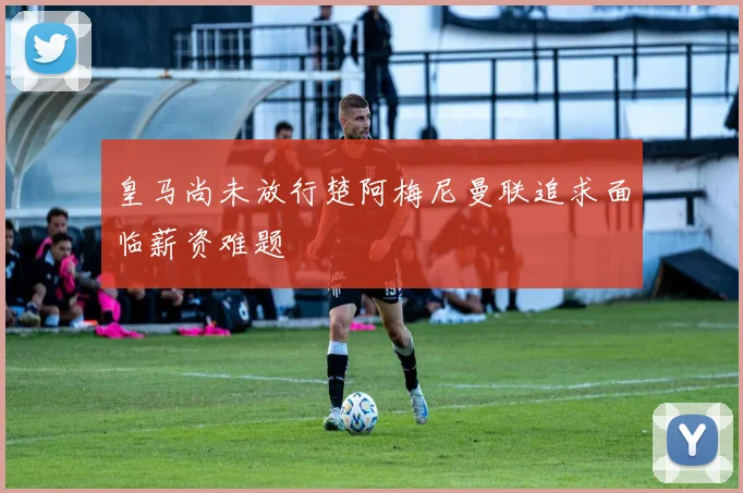 皇马尚未放行楚阿梅尼曼联追求面临薪资难题
