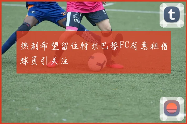 热刺希望留住特尔巴黎FC有意租借球员引关注