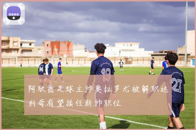 阿联酋足球主帅奥拉罗尤被解职达利奇有望接任新帅职位