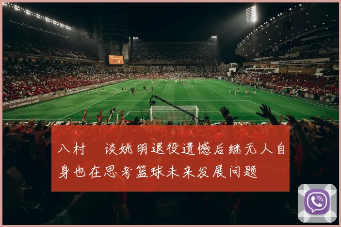 八村塁谈姚明退役遗憾后继无人自身也在思考篮球未来发展问题