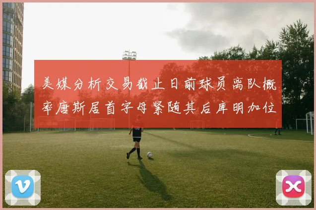 美媒分析交易截止日前球员离队概率唐斯居首字母紧随其后库明加位列第三