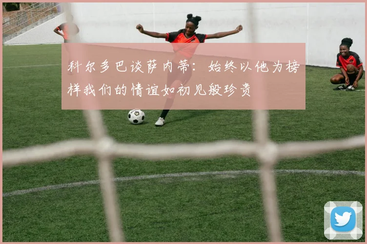 科尔多巴谈萨内蒂：始终以他为榜样我们的情谊如初见般珍贵