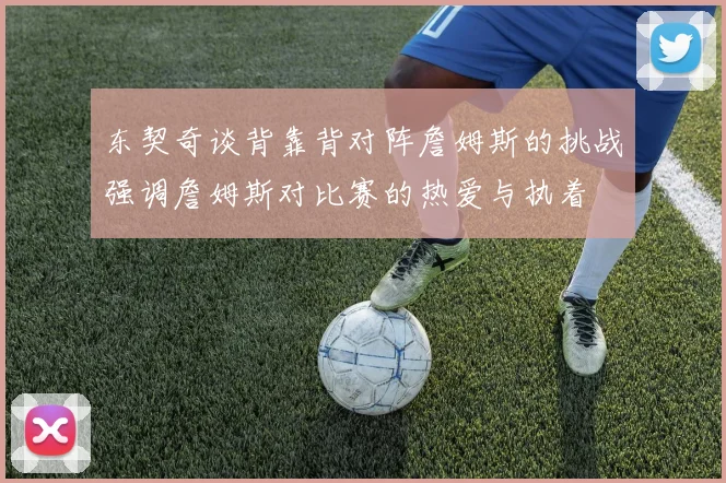 东契奇谈背靠背对阵詹姆斯的挑战强调詹姆斯对比赛的热爱与执着