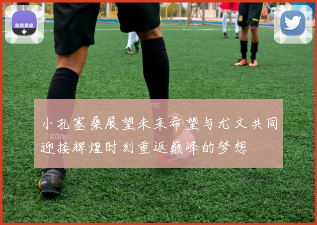 小孔塞桑展望未来希望与尤文共同迎接辉煌时刻重返巅峰的梦想