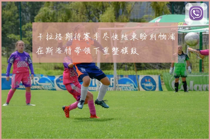 卡拉格期待赛季尽快结束盼利物浦在斯洛特带领下重整旗鼓