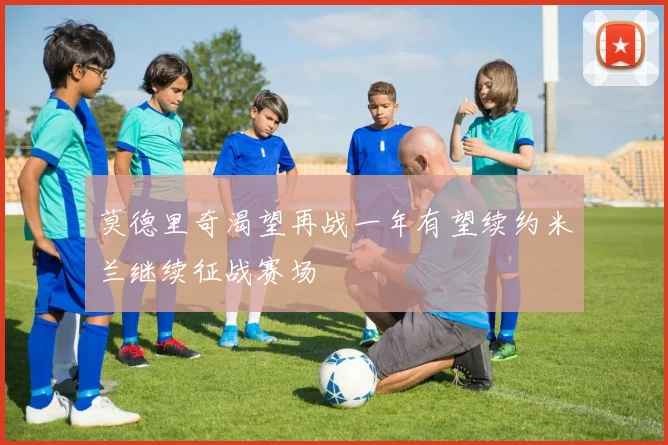 莫德里奇渴望再战一年有望续约米兰继续征战赛场