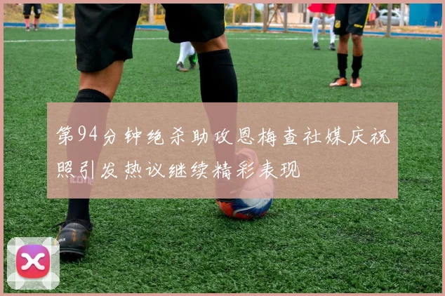 第94分钟绝杀助攻恩梅查社媒庆祝照引发热议继续精彩表现