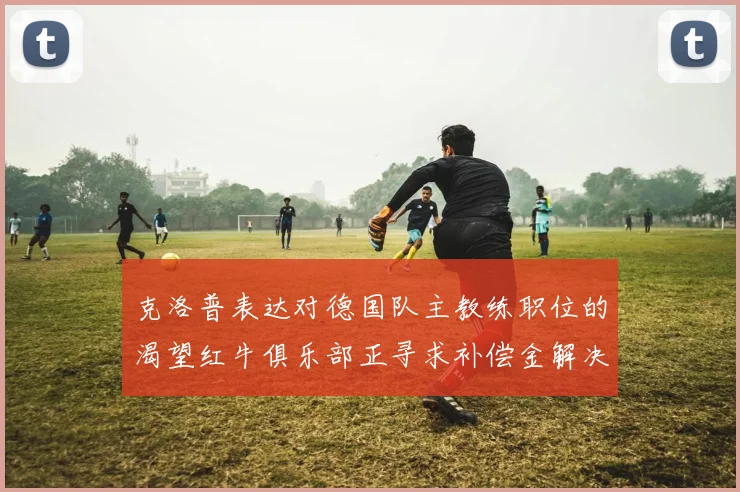 克洛普表达对德国队主教练职位的渴望红牛俱乐部正寻求补偿金解决方案