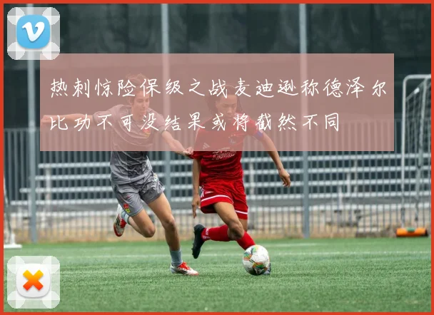 热刺惊险保级之战麦迪逊称德泽尔比功不可没结果或将截然不同