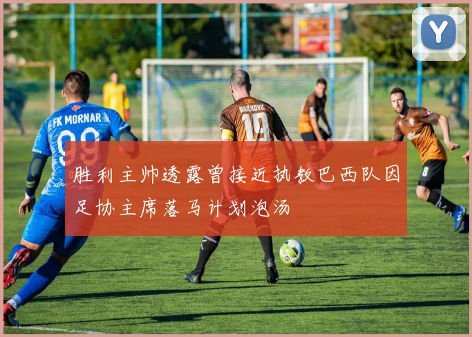 胜利主帅透露曾接近执教巴西队因足协主席落马计划泡汤